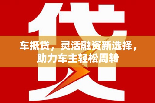 酉阳车抵贷，灵活融资新选择，助力车主轻松周转